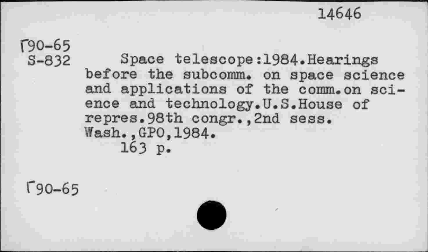 ﻿14646
f9O-65
S-832 Space telescope:1984»Hearings before the subcomm. on space science and applications of the comm.on science and technology.U.S.House of repres.98th congr.,2nd sess.
Wash.,GPO,1984.
163 p.
f9O-65